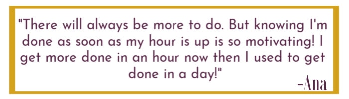 Quoted text "There will always be more to do. But knowing I'm done as soon as my hour is up is so motivating! I get more done in an hour now than I used to get done in a day!"