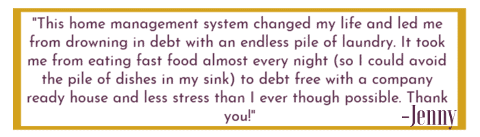 Quoted text box that states "This home management system changed my life and led me from drowning in debt with an endless pile of laundry. It took me from eating fast food almost every night (so I could avoid the pile of dishes in my sink) to debt free with a company ready house and less stress than I ever thought possible. Thank you. "